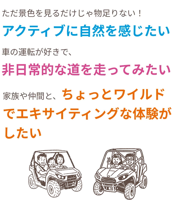 ただ景色を見るだけじゃ物足りない！アクティブに自然を感じたい。車の運転が好きで、非日常的な道を走ってみたい。家族や仲間と、ちょっとワイルドでエキサイティングな体験がしたい