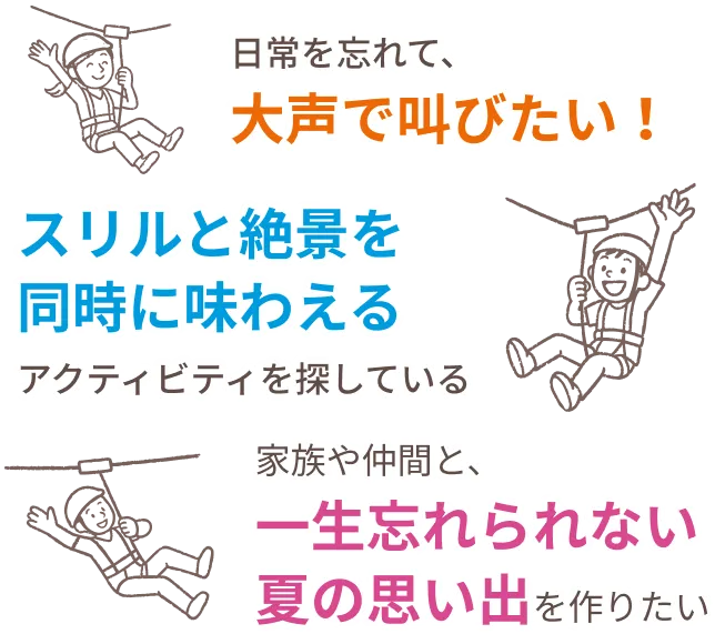 日常を忘れて、大声で叫びたい！スリルと絶景を同時に味わえるアクティビティを探している。家族や仲間と、一生忘れられない夏の思い出を作りたい